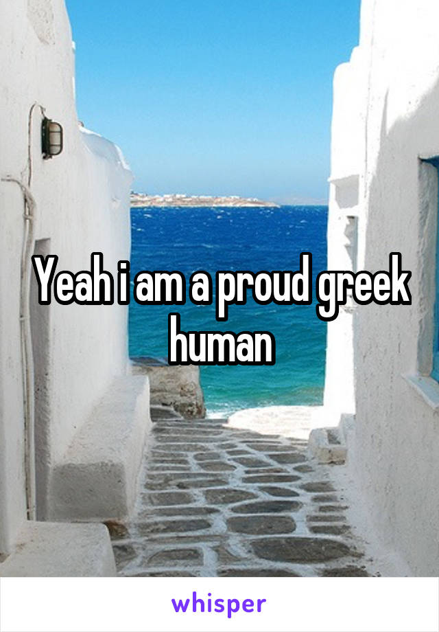 Yeah i am a proud greek human