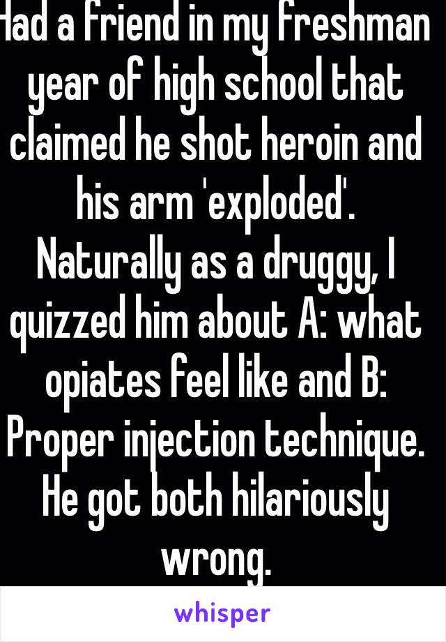 Had a friend in my freshman year of high school that claimed he shot heroin and his arm 'exploded'.
Naturally as a druggy, I quizzed him about A: what opiates feel like and B: Proper injection technique. He got both hilariously wrong.