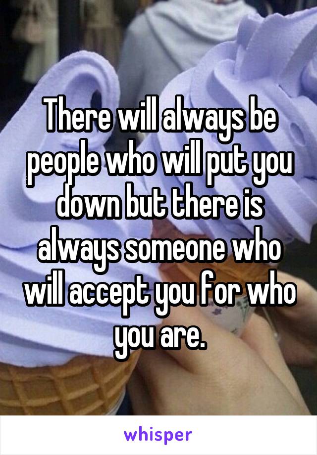 There will always be people who will put you down but there is always someone who will accept you for who you are.