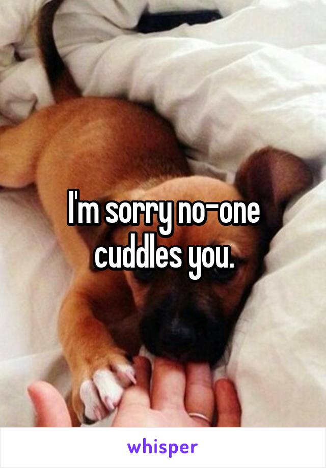 I'm sorry no-one cuddles you.