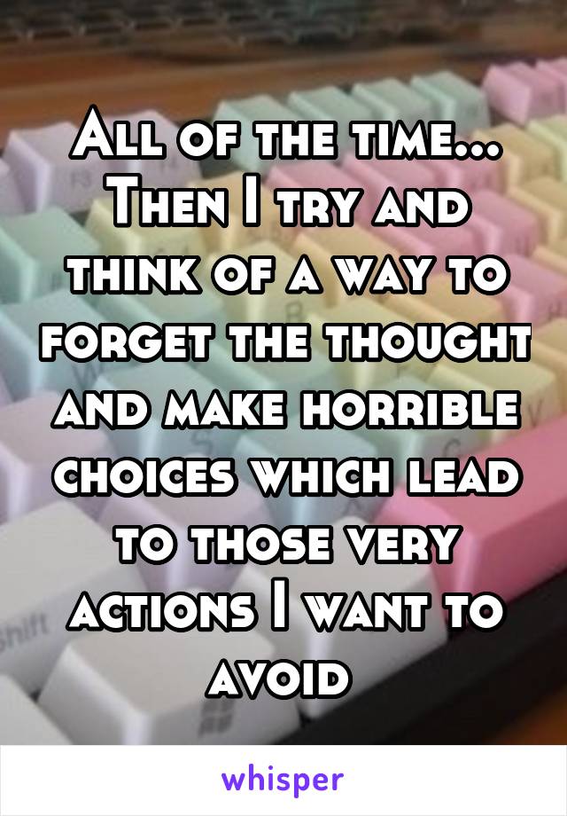 All of the time... Then I try and think of a way to forget the thought and make horrible choices which lead to those very actions I want to avoid 