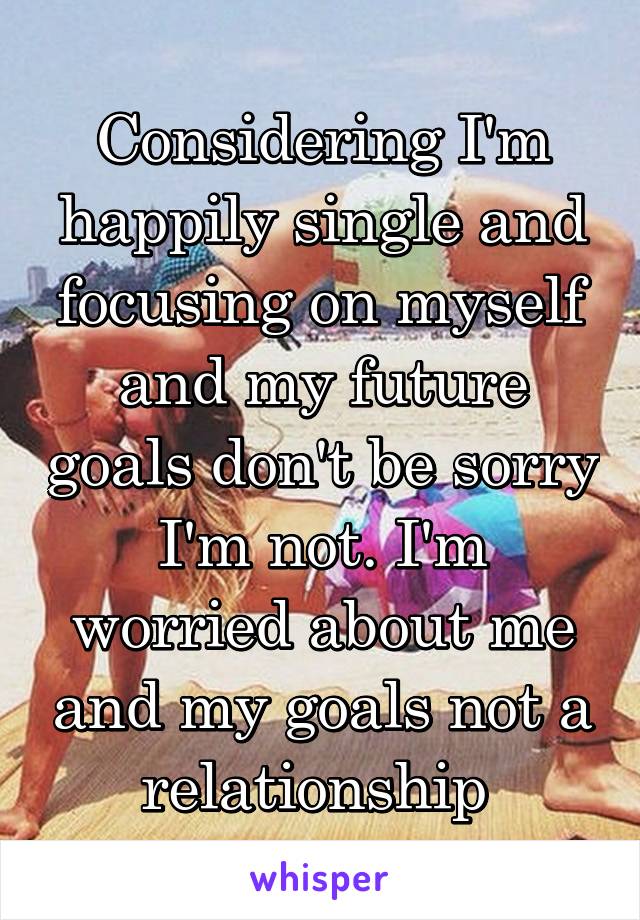 Considering I'm happily single and focusing on myself and my future goals don't be sorry I'm not. I'm worried about me and my goals not a relationship 
