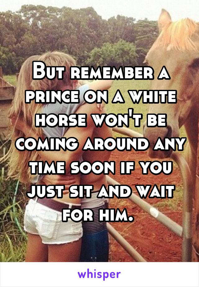 But remember a prince on a white horse won't be coming around any time soon if you just sit and wait for him. 