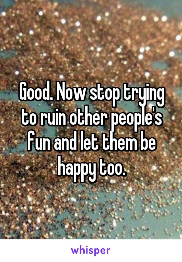 Good. Now stop trying to ruin other people's fun and let them be happy too.