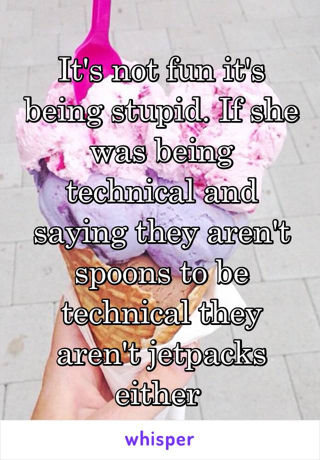 It's not fun it's being stupid. If she was being technical and saying they aren't spoons to be technical they aren't jetpacks either 