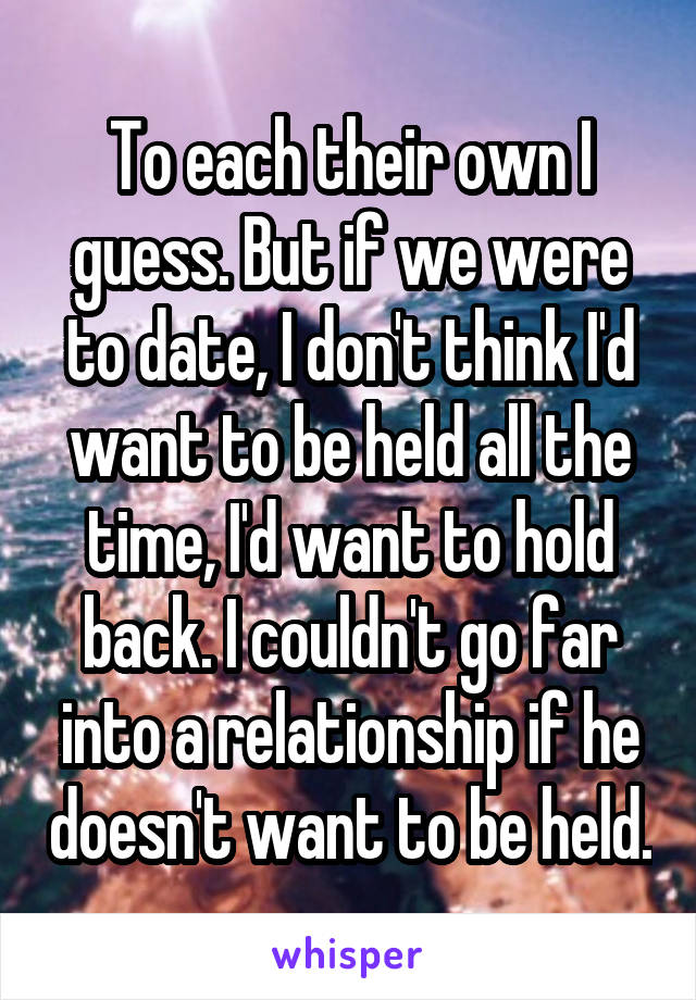 To each their own I guess. But if we were to date, I don't think I'd want to be held all the time, I'd want to hold back. I couldn't go far into a relationship if he doesn't want to be held.