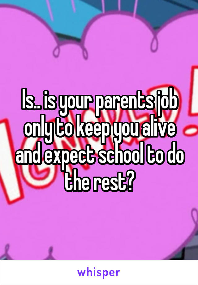 Is.. is your parents job only to keep you alive and expect school to do the rest?