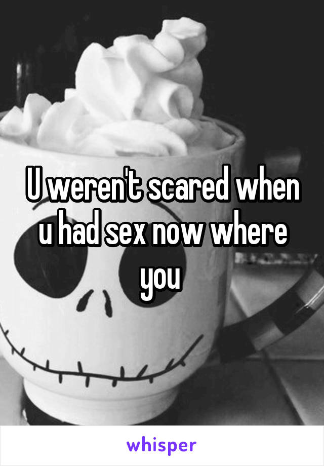 U weren't scared when u had sex now where you 