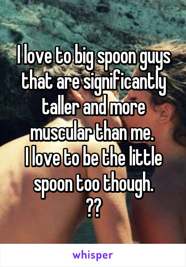 I love to big spoon guys that are significantly taller and more muscular than me. 
I love to be the little spoon too though.
😍😍
