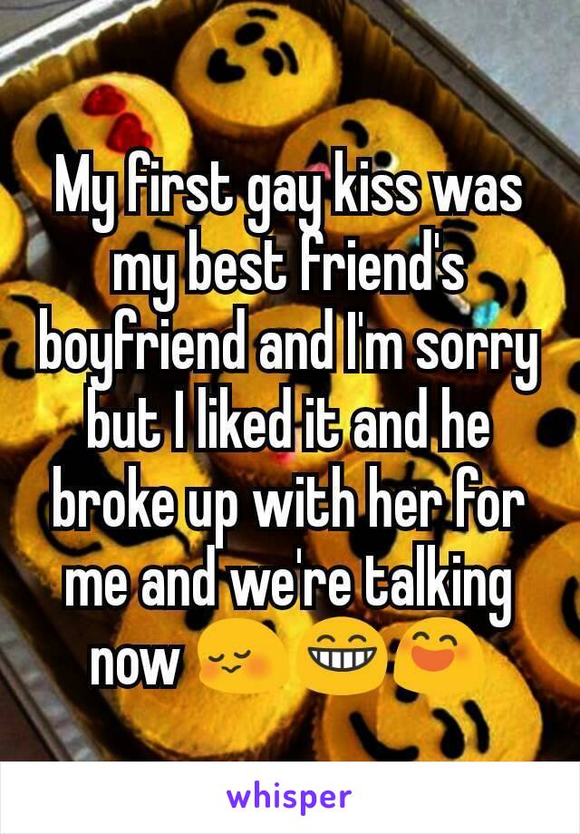 My first gay kiss was my best friend's boyfriend and I'm sorry but I liked it and he broke up with her for me and we're talking now 😳😁😄