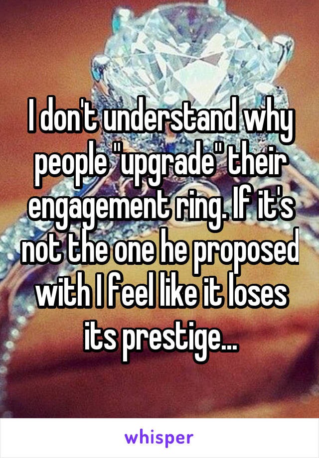 I don't understand why people "upgrade" their engagement ring. If it's not the one he proposed with I feel like it loses its prestige...