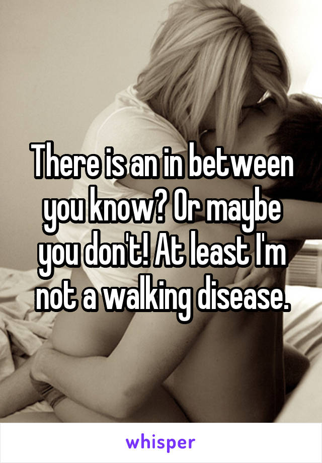 There is an in between you know? Or maybe you don't! At least I'm not a walking disease.