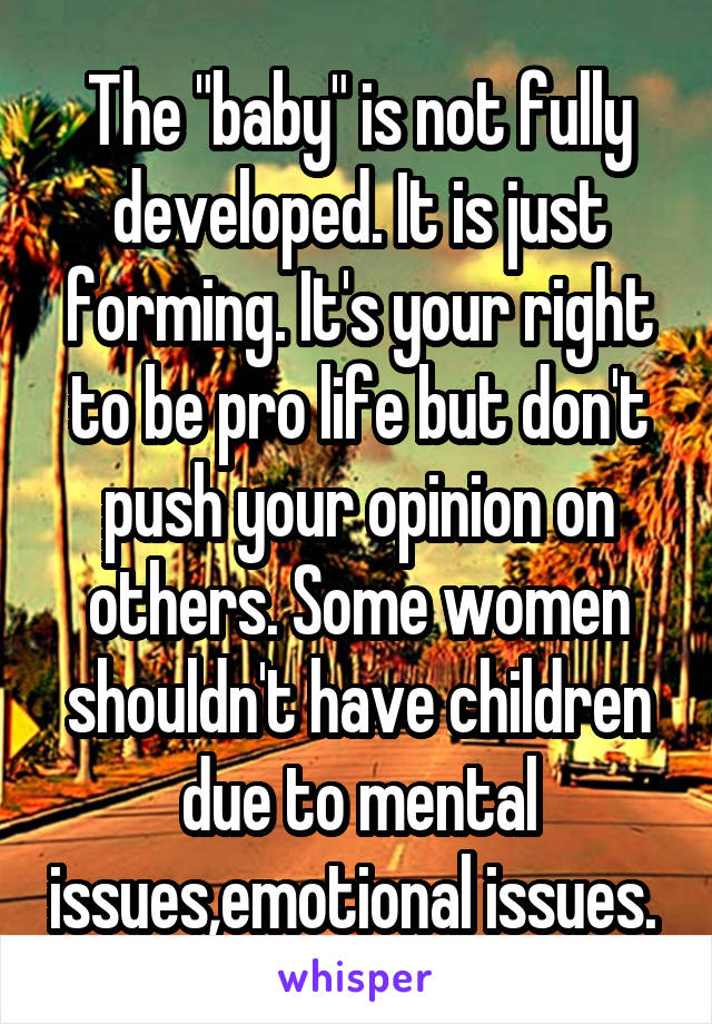 The "baby" is not fully developed. It is just forming. It's your right to be pro life but don't push your opinion on others. Some women shouldn't have children due to mental issues,emotional issues. 