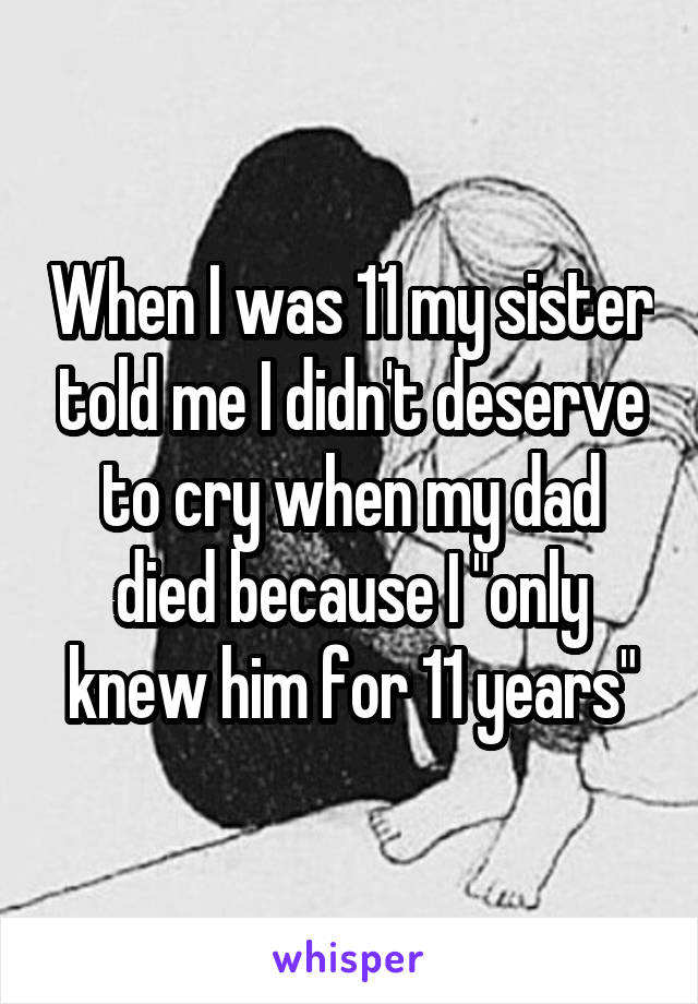 When I was 11 my sister told me I didn't deserve to cry when my dad died because I "only knew him for 11 years"