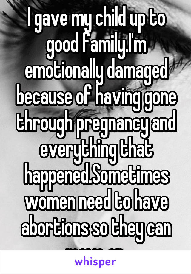 I gave my child up to good family.I'm emotionally damaged because of having gone through pregnancy and everything that happened.Sometimes women need to have abortions so they can move on.