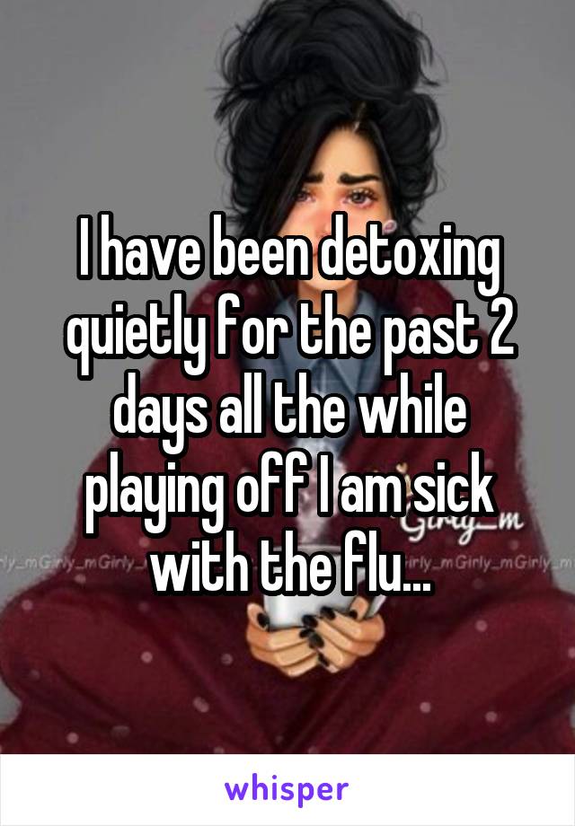 I have been detoxing quietly for the past 2 days all the while playing off I am sick with the flu...