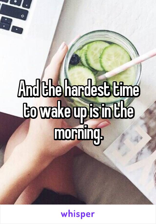 And the hardest time to wake up is in the morning.