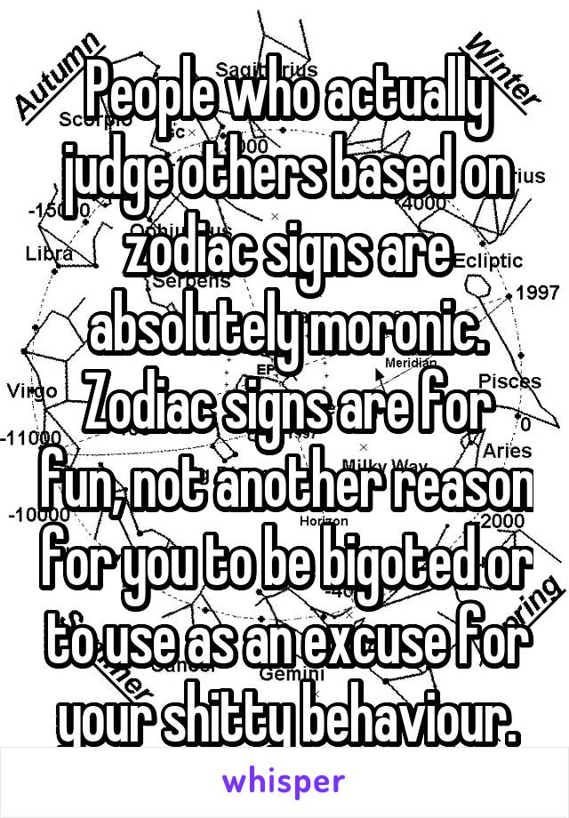 People who actually judge others based on zodiac signs are absolutely moronic. Zodiac signs are for fun, not another reason for you to be bigoted or to use as an excuse for your shitty behaviour.