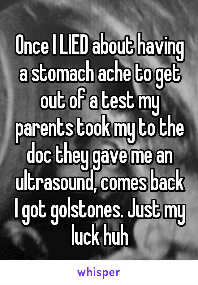 Once I LIED about having a stomach ache to get out of a test my parents took my to the doc they gave me an ultrasound, comes back I got golstones. Just my luck huh