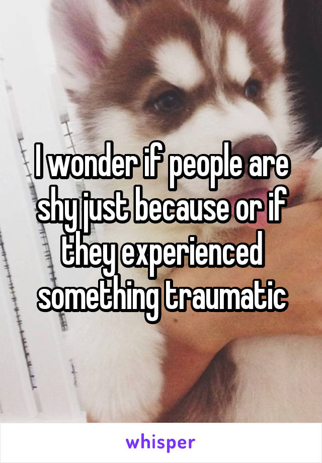 I wonder if people are shy just because or if they experienced something traumatic