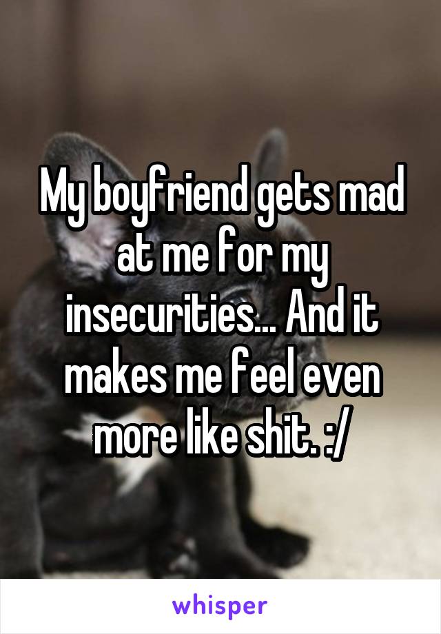 My boyfriend gets mad at me for my insecurities... And it makes me feel even more like shit. :/
