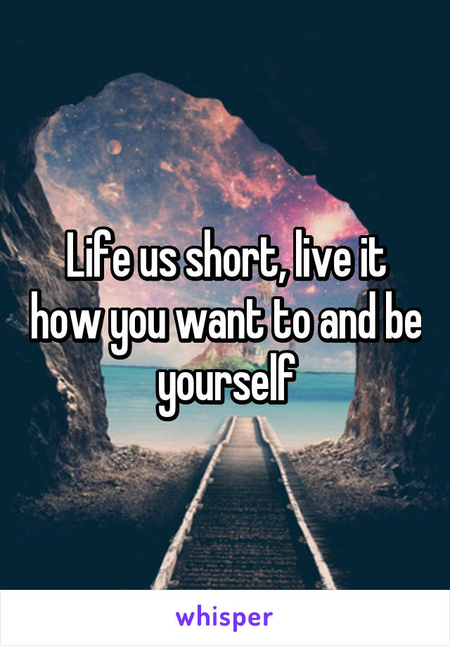 Life us short, live it how you want to and be yourself