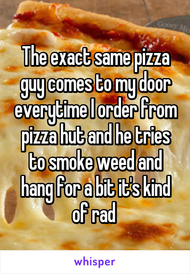 The exact same pizza guy comes to my door everytime I order from pizza hut and he tries to smoke weed and hang for a bit it's kind of rad 