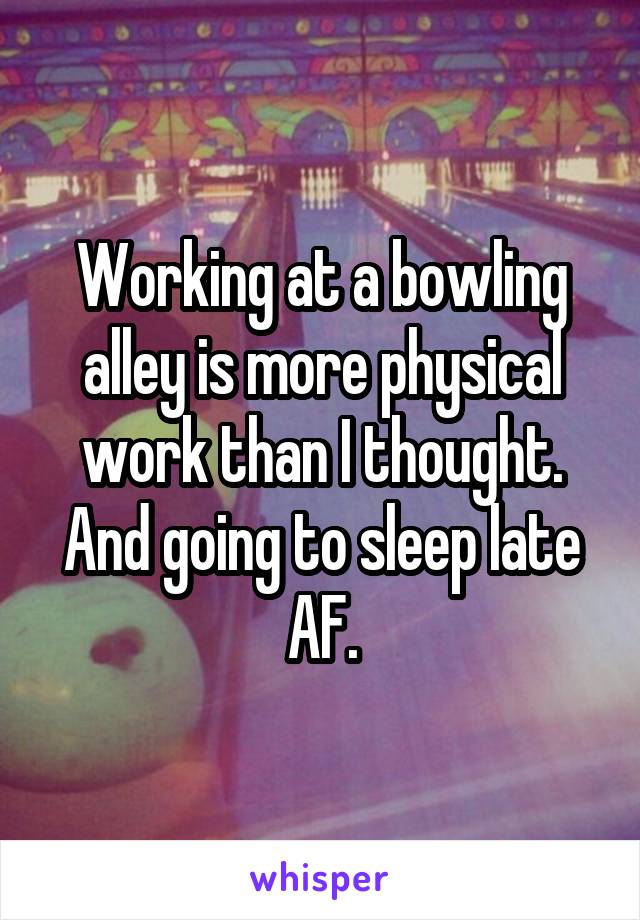 Working at a bowling alley is more physical work than I thought. And going to sleep late AF.