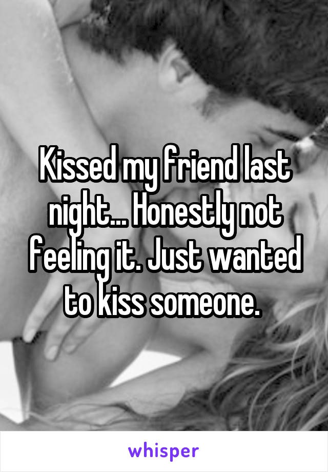 Kissed my friend last night... Honestly not feeling it. Just wanted to kiss someone. 