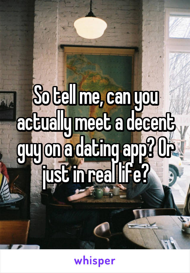 So tell me, can you actually meet a decent guy on a dating app? Or just in real life?