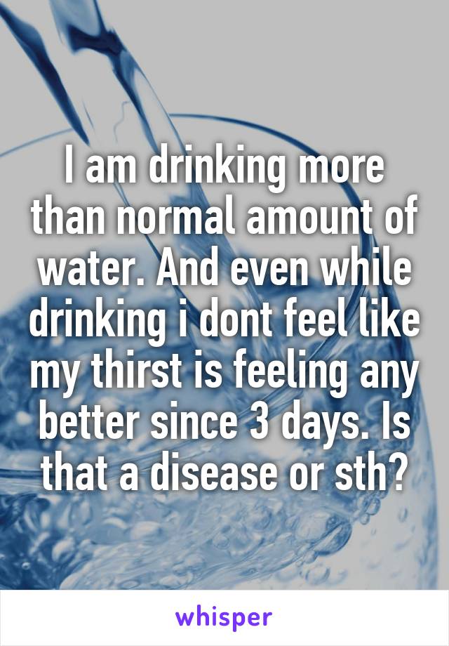 I am drinking more than normal amount of water. And even while drinking i dont feel like my thirst is feeling any better since 3 days. Is that a disease or sth?