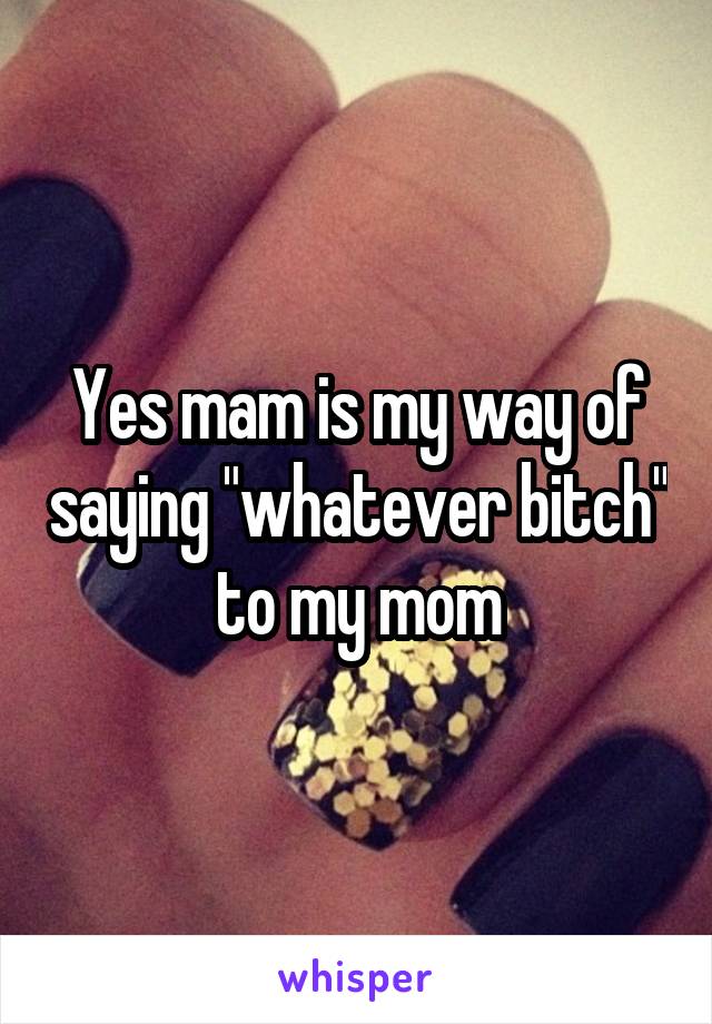 Yes mam is my way of saying "whatever bitch" to my mom