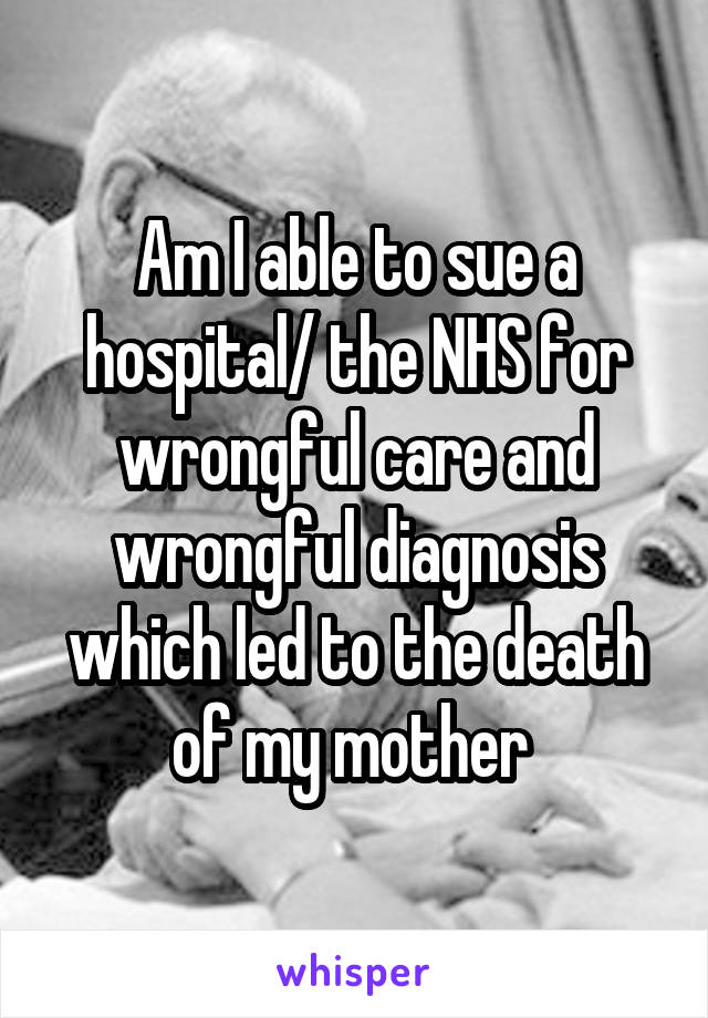 Am I able to sue a hospital/ the NHS for wrongful care and wrongful diagnosis which led to the death of my mother 