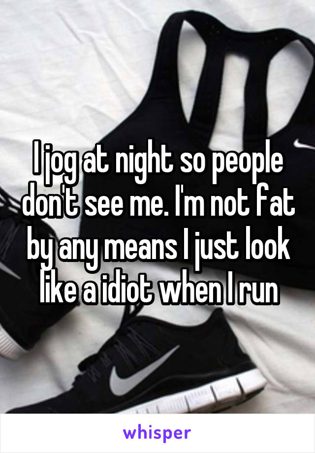 I jog at night so people don't see me. I'm not fat by any means I just look like a idiot when I run