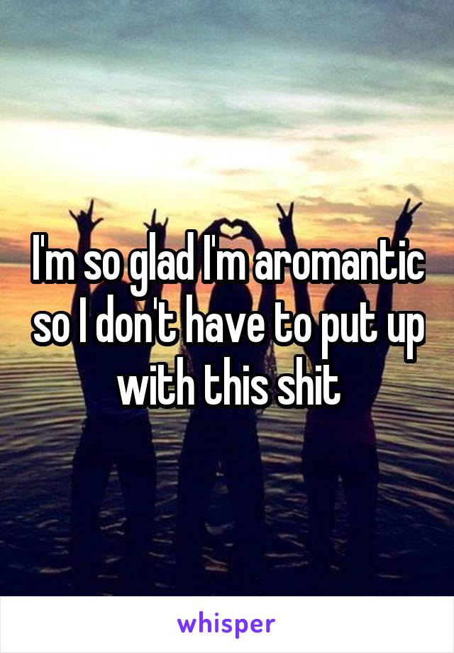 I'm so glad I'm aromantic so I don't have to put up with this shit