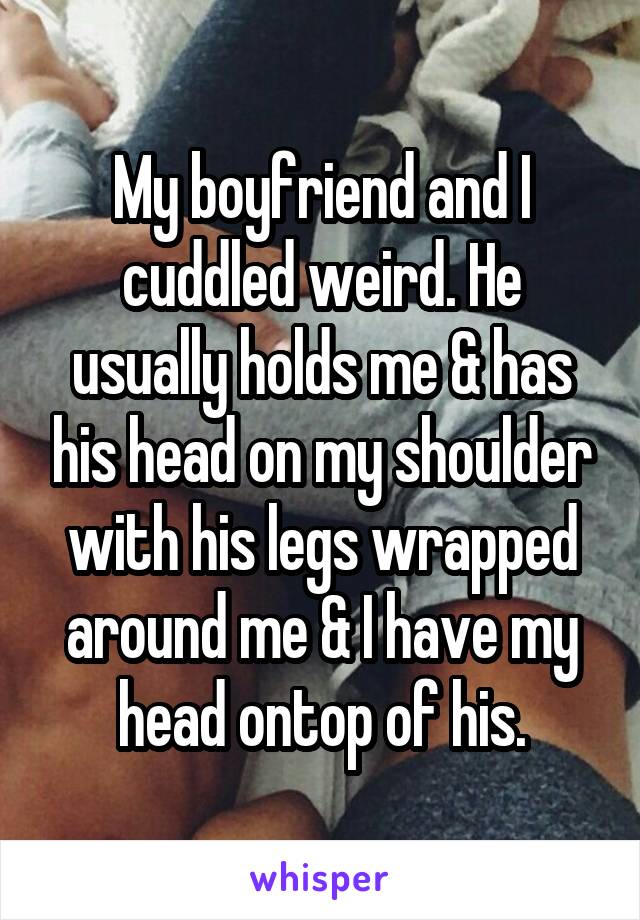 My boyfriend and I cuddled weird. He usually holds me & has his head on my shoulder with his legs wrapped around me & I have my head ontop of his.