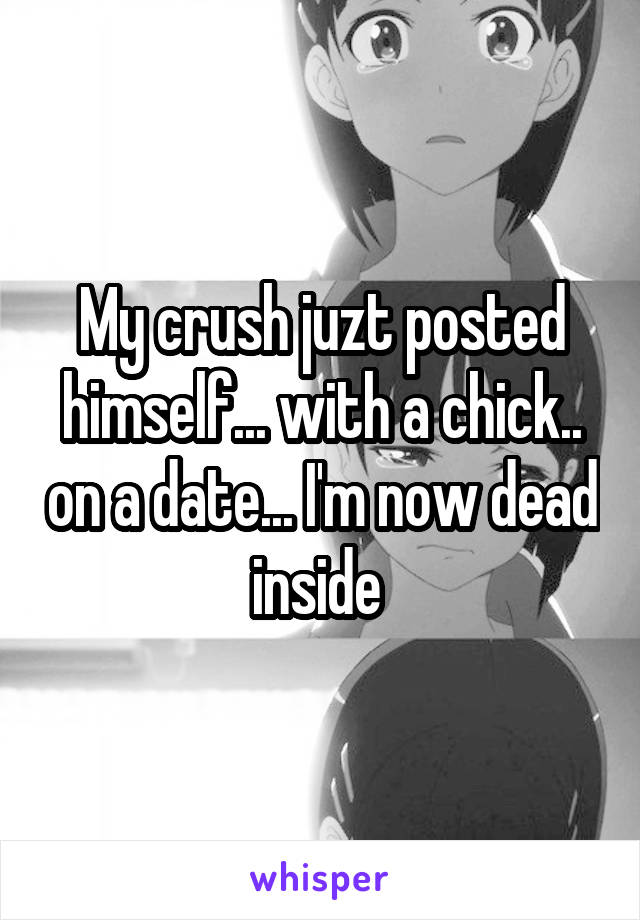 My crush juzt posted himself... with a chick.. on a date... I'm now dead inside 