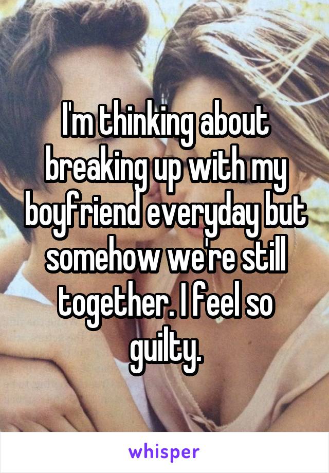 I'm thinking about breaking up with my boyfriend everyday but somehow we're still together. I feel so guilty.