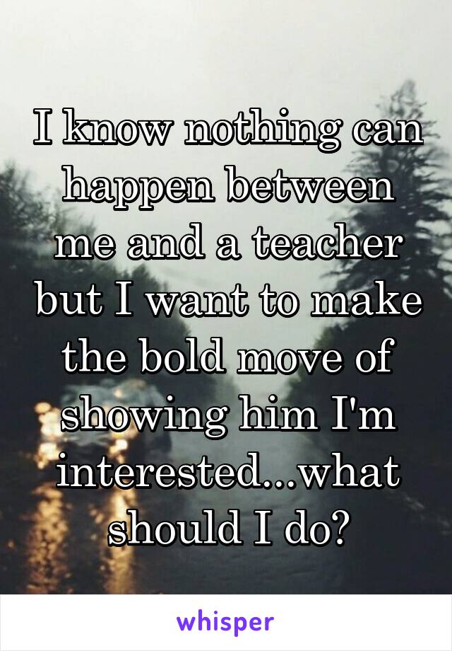I know nothing can happen between me and a teacher but I want to make the bold move of showing him I'm interested...what should I do?