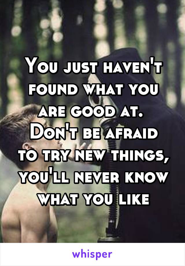 You just haven't found what you are good at. 
Don't be afraid to try new things, you'll never know what you like