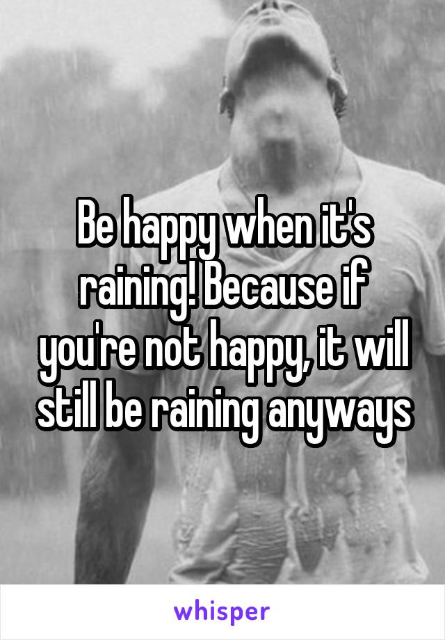 Be happy when it's raining! Because if you're not happy, it will still be raining anyways
