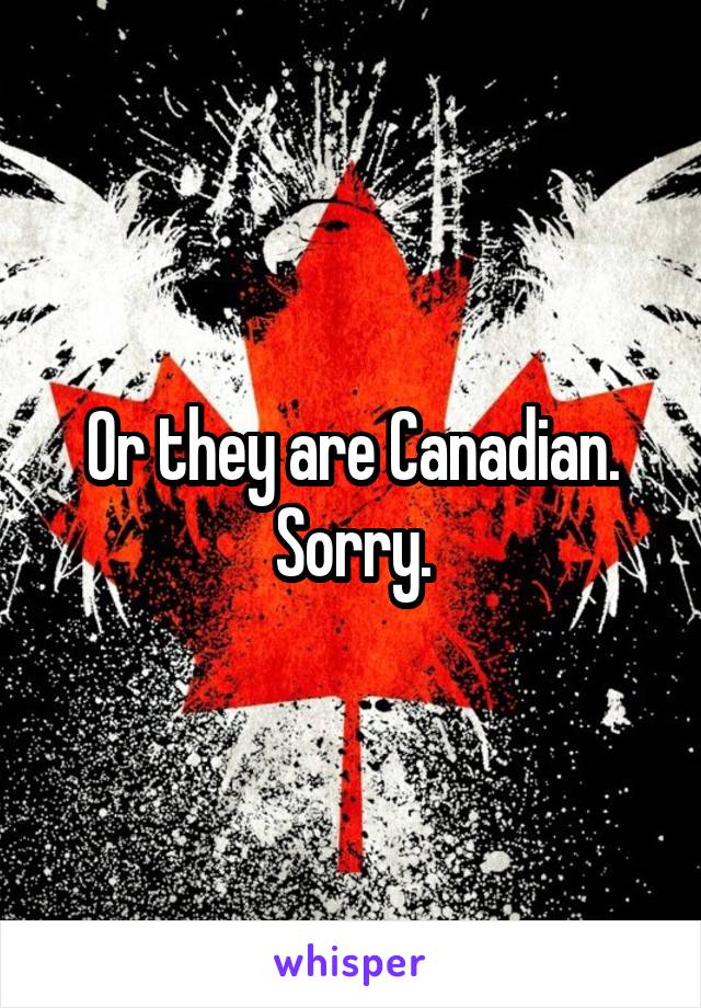 Or they are Canadian.
Sorry.