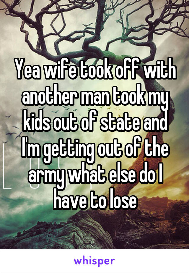 Yea wife took off with another man took my kids out of state and I'm getting out of the army what else do I have to lose