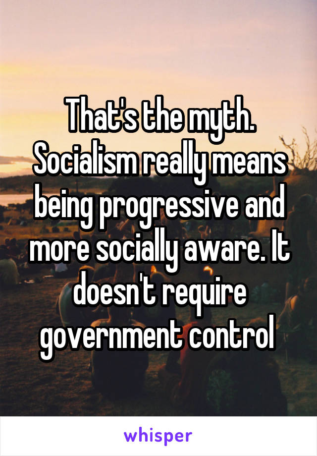 That's the myth. Socialism really means being progressive and more socially aware. It doesn't require government control 