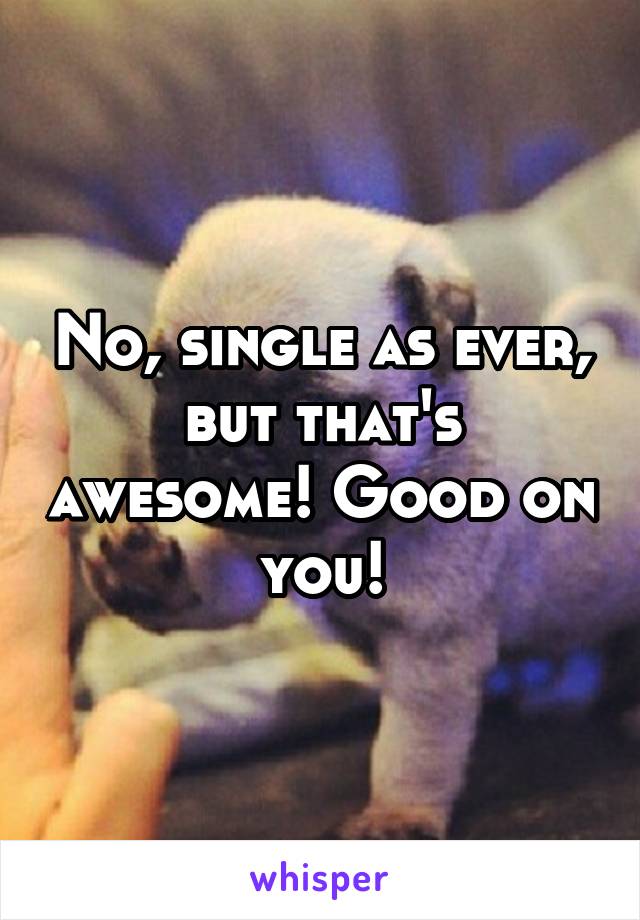 No, single as ever, but that's awesome! Good on you!