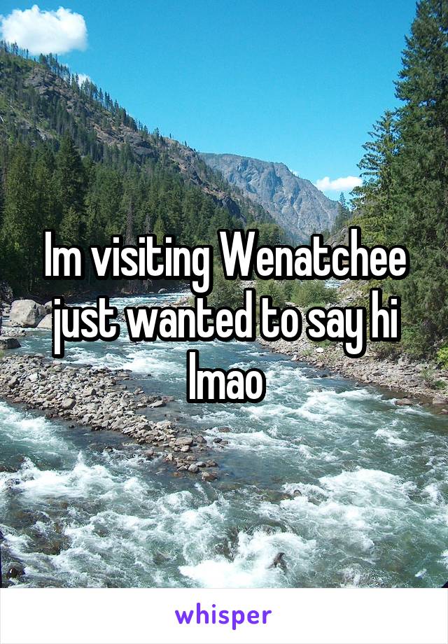Im visiting Wenatchee just wanted to say hi lmao
