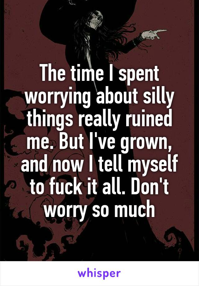 The time I spent worrying about silly things really ruined me. But I've grown, and now I tell myself to fuck it all. Don't worry so much