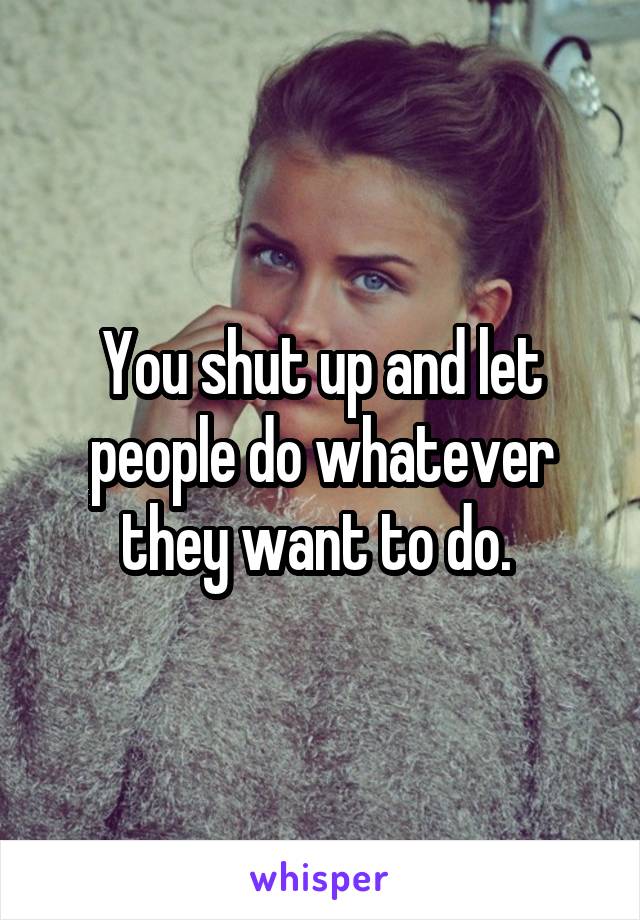 You shut up and let people do whatever they want to do. 