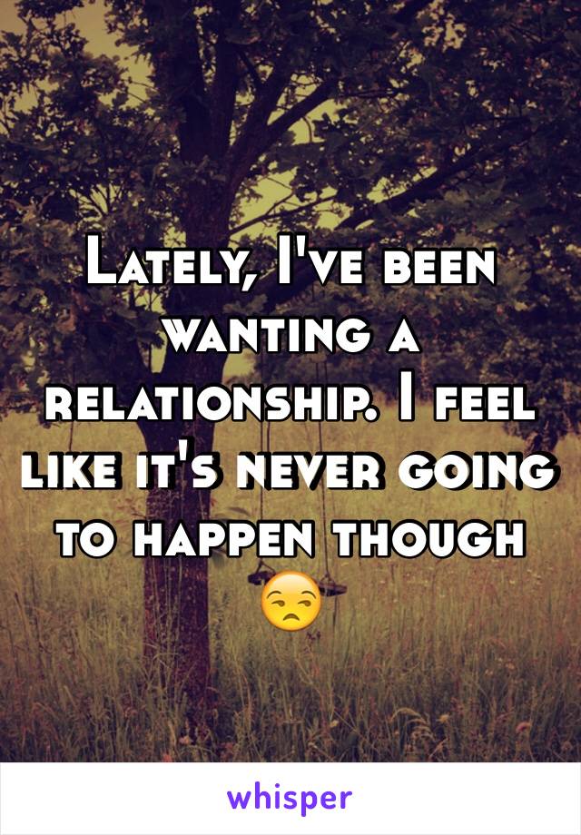 Lately, I've been wanting a relationship. I feel like it's never going to happen though 😒