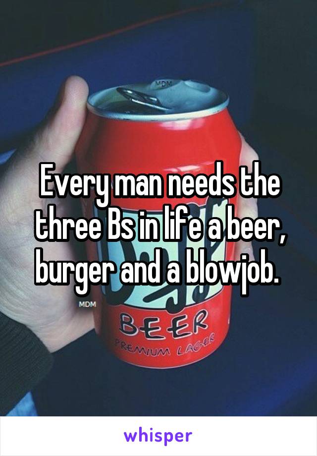 Every man needs the three Bs in life a beer, burger and a blowjob. 